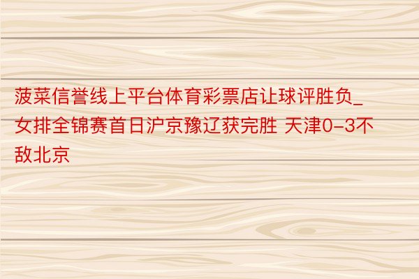 菠菜信誉线上平台体育彩票店让球评胜负_女排全锦赛首日沪京豫辽获完胜 天津0-3不敌北京