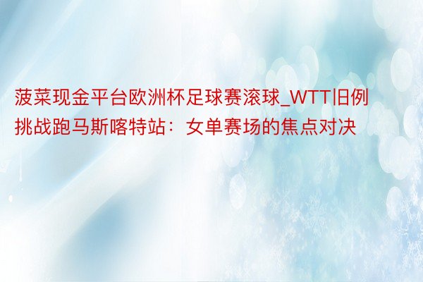 菠菜现金平台欧洲杯足球赛滚球_WTT旧例挑战跑马斯喀特站：女单赛场的焦点对决