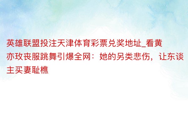 英雄联盟投注天津体育彩票兑奖地址_看黄亦玫丧服跳舞引爆全网：她的另类悲伤，让东谈主买妻耻樵