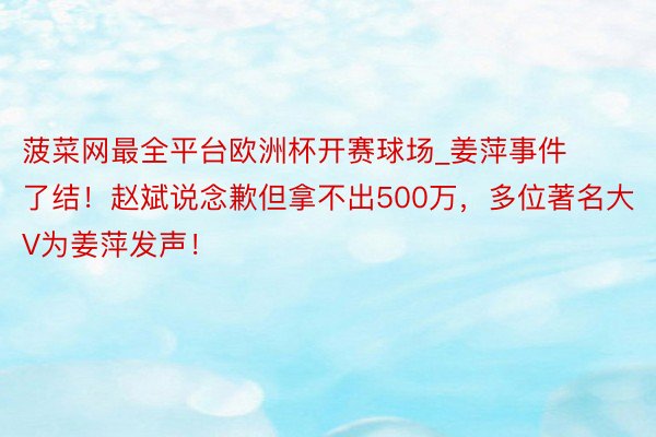 菠菜网最全平台欧洲杯开赛球场_姜萍事件了结！赵斌说念歉但拿不出500万，多位著名大V为姜萍发声！