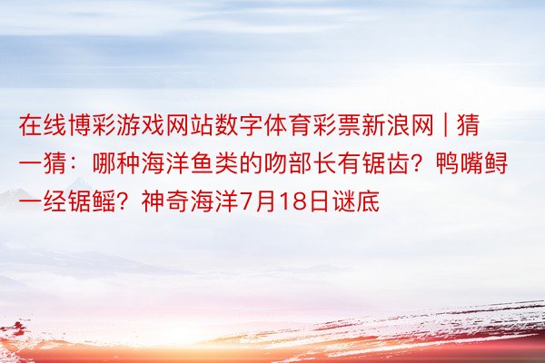 在线博彩游戏网站数字体育彩票新浪网 | 猜一猜：哪种海洋鱼类的吻部长有锯齿？鸭嘴鲟一经锯鳐？神奇海洋7月18日谜底