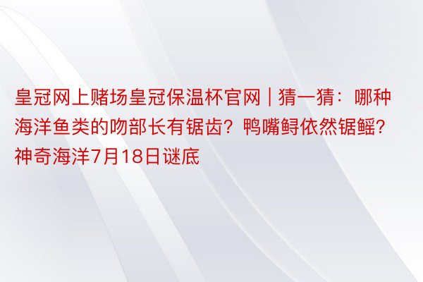 皇冠网上赌场皇冠保温杯官网 | 猜一猜：哪种海洋鱼类的吻部长有锯齿？鸭嘴鲟依然锯鳐？神奇海洋7月18日谜底