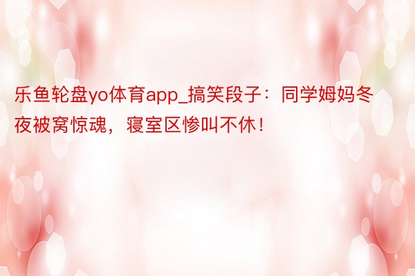 乐鱼轮盘yo体育app_搞笑段子：同学姆妈冬夜被窝惊魂，寝室区惨叫不休！