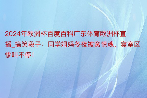 2024年欧洲杯百度百科广东体育欧洲杯直播_搞笑段子：同学姆妈冬夜被窝惊魂，寝室区惨叫不停！