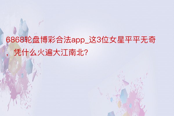 6868轮盘博彩合法app_这3位女星平平无奇，凭什么火遍大江南北？