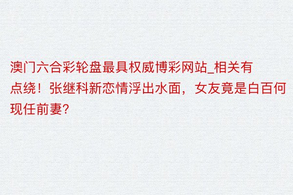 澳门六合彩轮盘最具权威博彩网站_相关有点绕！张继科新恋情浮出水面，女友竟是白百何现任前妻？