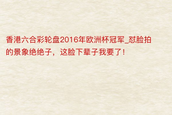 香港六合彩轮盘2016年欧洲杯冠军_怼脸拍的景象绝绝子，这脸下辈子我要了！