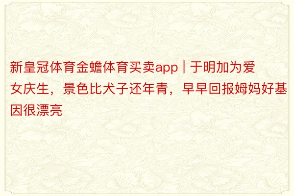 新皇冠体育金蟾体育买卖app | 于明加为爱女庆生，景色比犬子还年青，早早回报姆妈好基因很漂亮