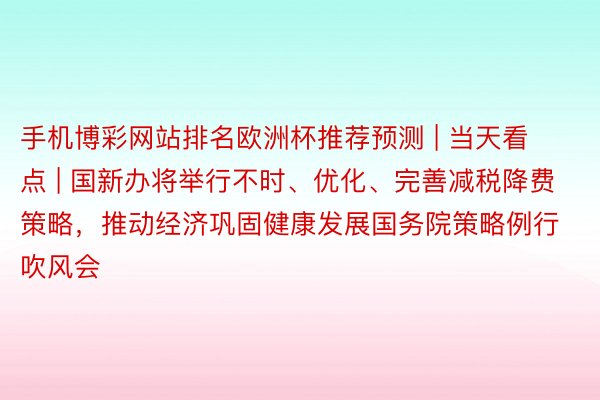 手机博彩网站排名欧洲杯推荐预测 | 当天看点 | 国新办将举行不时、优化、完善减税降费策略，推动经济巩固健康发展国务院策略例行吹风会