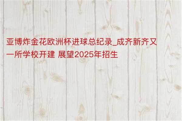 亚博炸金花欧洲杯进球总纪录_成齐新齐又一所学校开建 展望2025年招生