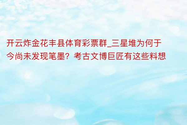 开云炸金花丰县体育彩票群_三星堆为何于今尚未发现笔墨？考古文博巨匠有这些料想