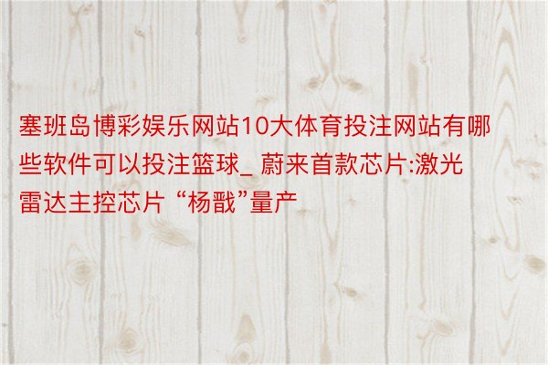 塞班岛博彩娱乐网站10大体育投注网站有哪些软件可以投注篮球_ 蔚来首款芯片:激光雷达主控芯片 “杨戬”量产