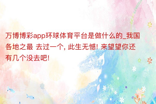 万博博彩app环球体育平台是做什么的_我国各地之最 去过一个, 此生无憾! 来望望你还有几个没去吧!