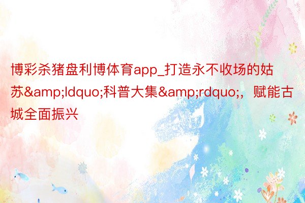 博彩杀猪盘利博体育app_打造永不收场的姑苏&ldquo;科普大集&rdquo;，赋能古城全面振兴