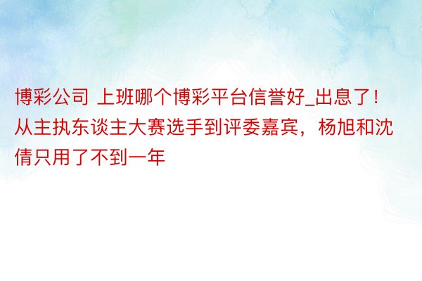 博彩公司 上班哪个博彩平台信誉好_出息了！从主执东谈主大赛选手到评委嘉宾，杨旭和沈倩只用了不到一年