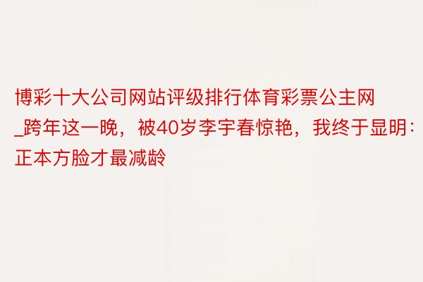 博彩十大公司网站评级排行体育彩票公主网_跨年这一晚，被40岁李宇春惊艳，我终于显明：正本方脸才最减龄