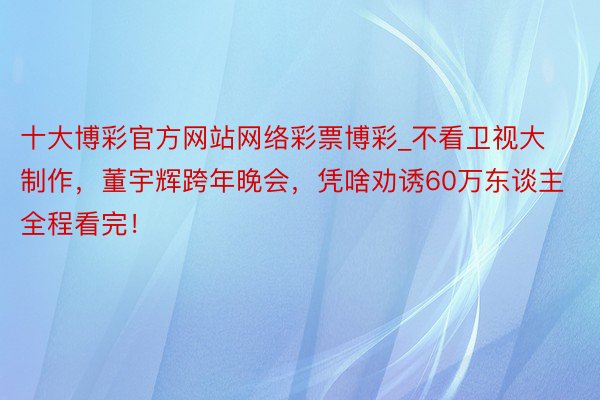 十大博彩官方网站网络彩票博彩_不看卫视大制作，董宇辉跨年晚会，凭啥劝诱60万东谈主全程看完！